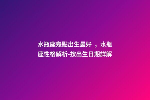水瓶座幾點出生最好，水瓶座性格解析-按出生日期詳解